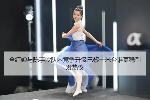 全红婵与陈芋汐队内竞争升级巴黎十米台谁更稳引发热议