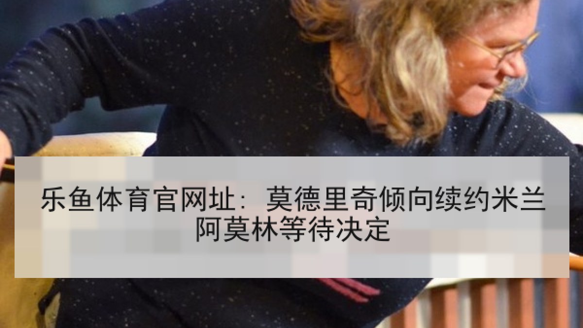乐鱼体育官网址: 莫德里奇倾向续约米兰阿莫林等待决定