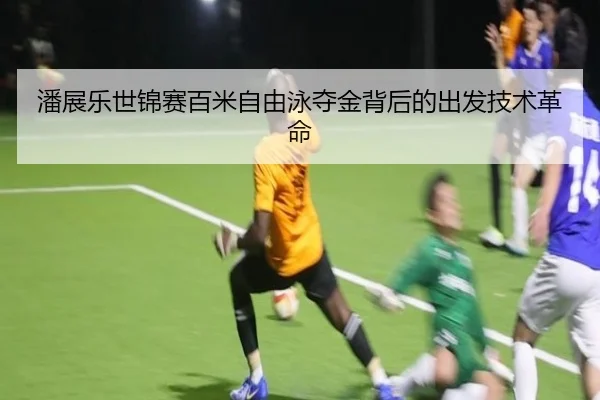 潘展乐世锦赛百米自由泳夺金背后的出发技术革命