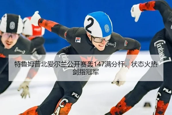 特鲁姆普北爱尔兰公开赛轰147满分杆，状态火热剑指冠军