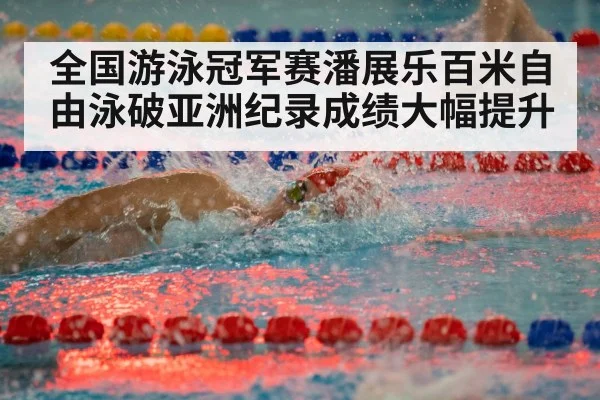 全国游泳冠军赛潘展乐百米自由泳破亚洲纪录成绩大幅提升