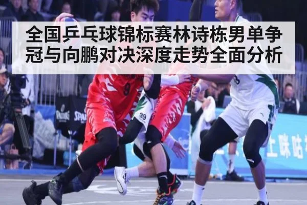 全国乒乓球锦标赛林诗栋男单争冠与向鹏对决深度走势全面分析